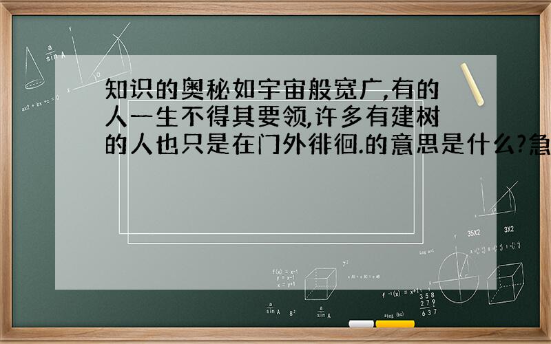 知识的奥秘如宇宙般宽广,有的人一生不得其要领,许多有建树的人也只是在门外徘徊.的意思是什么?急用