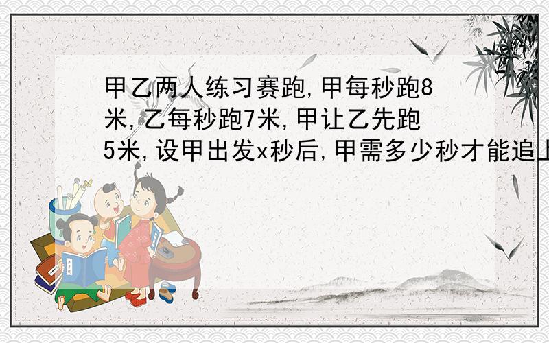 甲乙两人练习赛跑,甲每秒跑8米,乙每秒跑7米,甲让乙先跑5米,设甲出发x秒后,甲需多少秒才能追上乙?根据题意列出方程