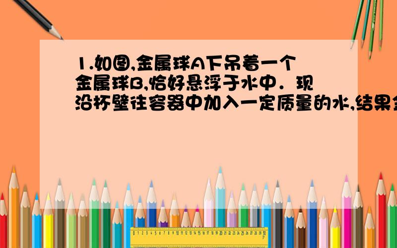 1.如图,金属球A下吊着一个金属球B,恰好悬浮于水中．现沿杯壁往容器中加入一定质量的水,结果金属球B（）