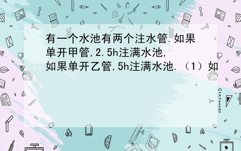 有一个水池有两个注水管.如果单开甲管,2.5h注满水池,如果单开乙管,5h注满水池.（1）如