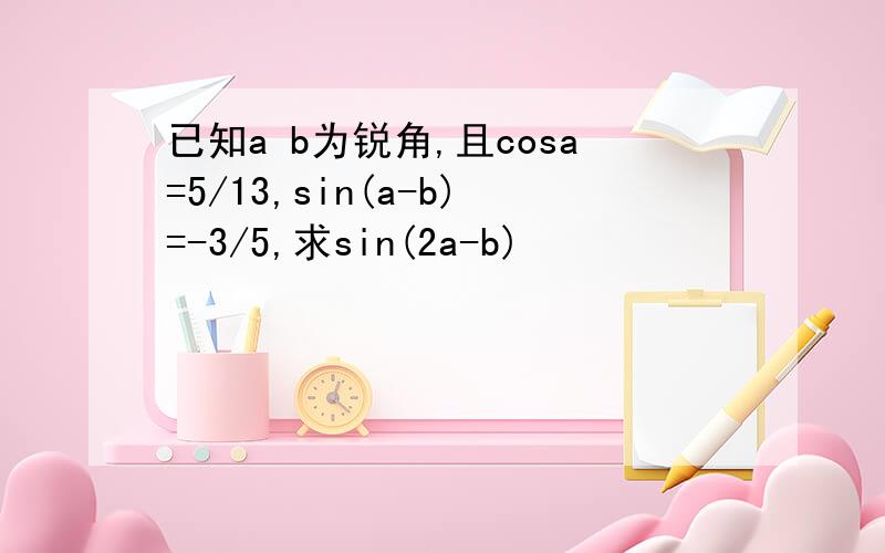 已知a b为锐角,且cosa=5/13,sin(a-b)=-3/5,求sin(2a-b)