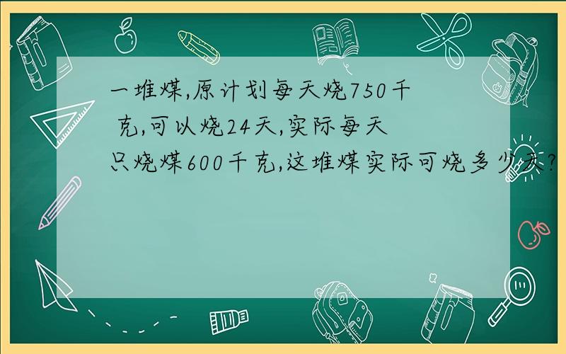 一堆煤,原计划每天烧750千 克,可以烧24天,实际每天只烧煤600千克,这堆煤实际可烧多少天?