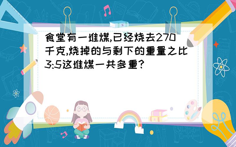 食堂有一堆煤,已经烧去270千克,烧掉的与剩下的重量之比3:5这堆煤一共多重?