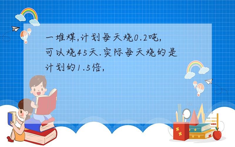 一堆煤,计划每天烧0.2吨,可以烧45天.实际每天烧的是计划的1.5倍,