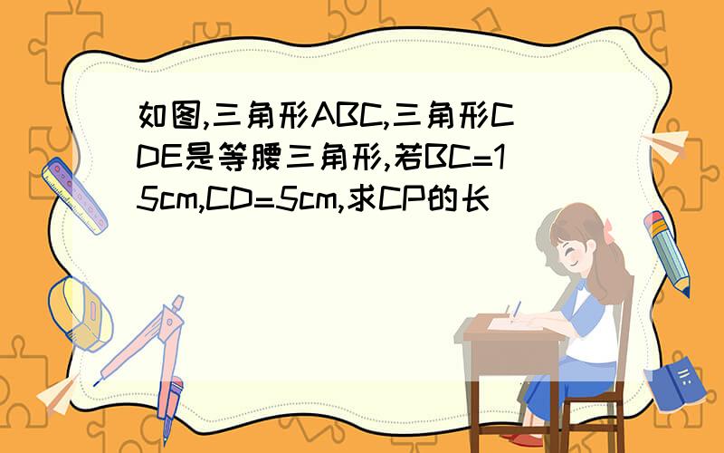 如图,三角形ABC,三角形CDE是等腰三角形,若BC=15cm,CD=5cm,求CP的长