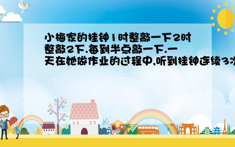 小梅家的挂钟1时整敲一下2时整敲2下.每到半点敲一下.一天在她做作业的过程中,听到挂钟连续3次敲的都是一下,小朋友你知道