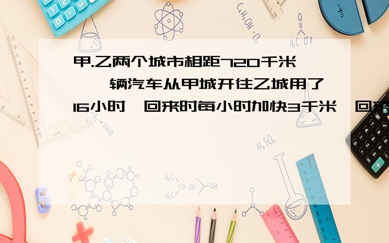 甲.乙两个城市相距720千米,一辆汽车从甲城开往乙城用了16小时,回来时每小时加快3千米,回来要用多少小时?