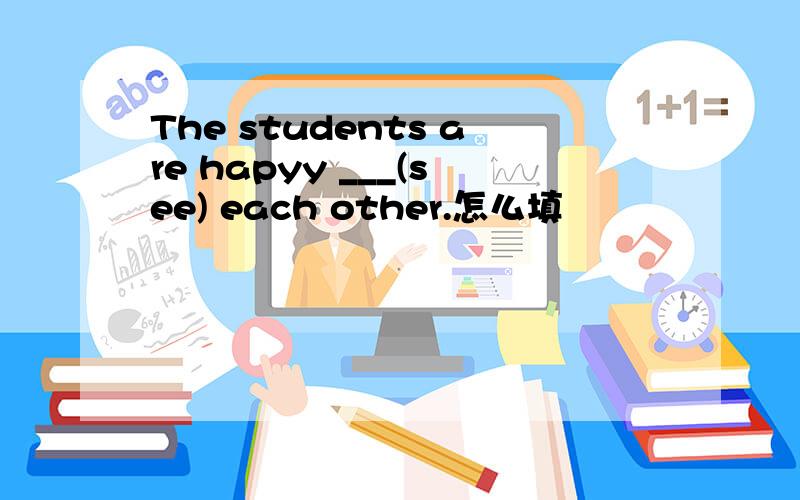 The students are hapyy ___(see) each other.怎么填