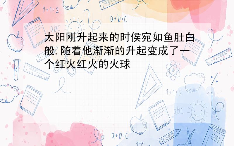 太阳刚升起来的时侯宛如鱼肚白般,随着他渐渐的升起变成了一个红火红火的火球