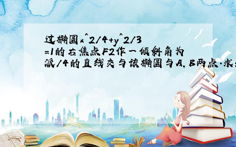 过椭圆x^2/4+y^2/3=1的右焦点F2作一倾斜角为派/4的直线交与该椭圆与A,B两点.求：1）弦AB的长