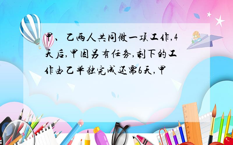 甲、乙两人共同做一项工作,4天后,甲因另有任务,剩下的工作由乙单独完成还需6天,甲