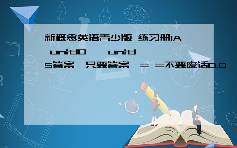 新概念英语青少版 练习册1A unit10——unit15答案【只要答案,= =不要废话0.0】