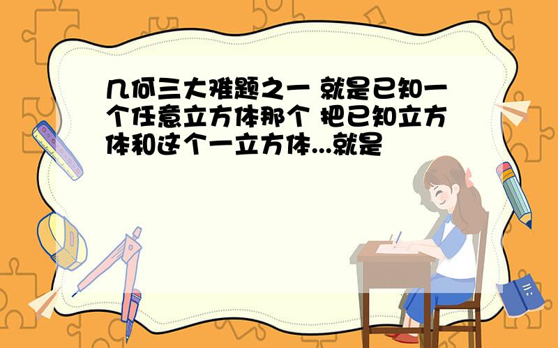 几何三大难题之一 就是已知一个任意立方体那个 把已知立方体和这个一立方体...就是