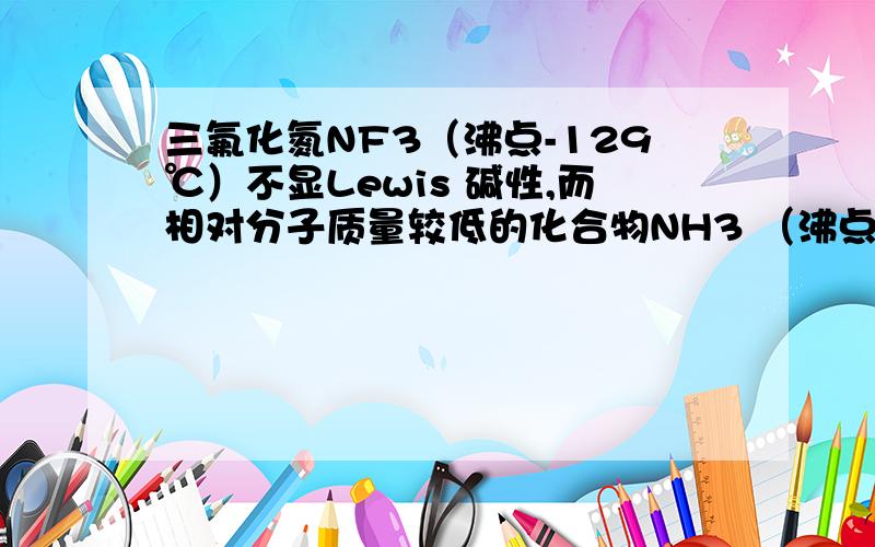 三氟化氮NF3（沸点-129℃）不显Lewis 碱性,而相对分子质量较低的化合物NH3 （沸点-33℃）却是个人所共知