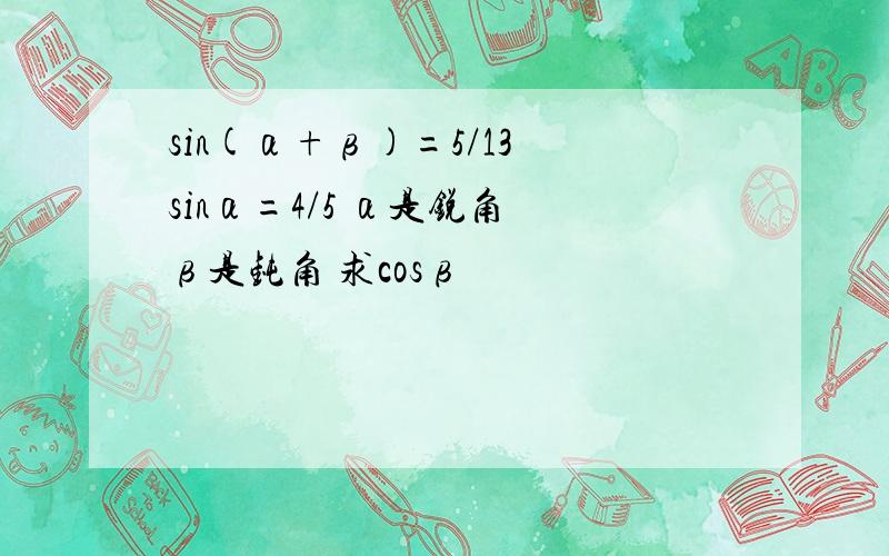 sin(α+β)=5/13 sinα=4/5 α是锐角 β是钝角 求cosβ