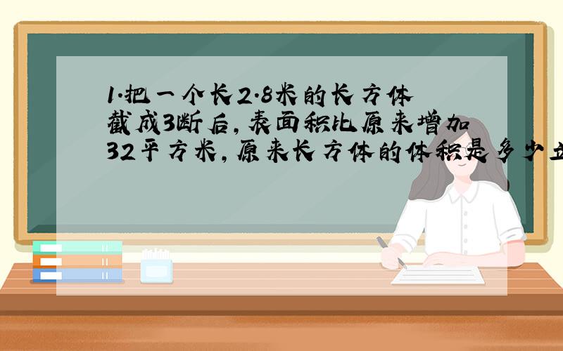 1.把一个长2.8米的长方体截成3断后,表面积比原来增加32平方米,原来长方体的体积是多少立方米?