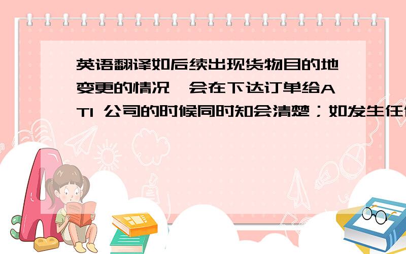 英语翻译如后续出现货物目的地变更的情况,会在下达订单给ATI 公司的时候同时知会清楚；如发生任何上述两点以外的情况,我司