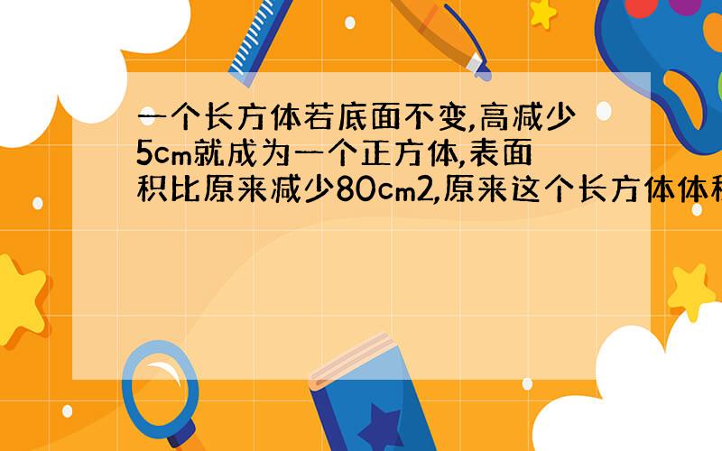 一个长方体若底面不变,高减少5cm就成为一个正方体,表面积比原来减少80cm2,原来这个长方体体积多少