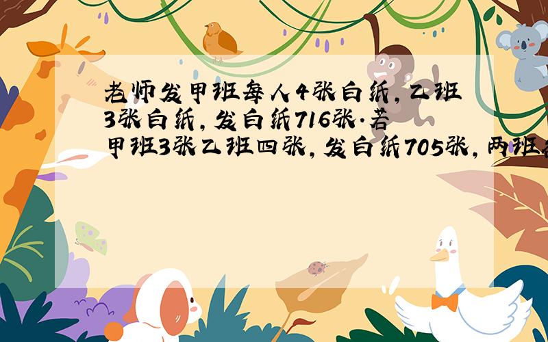 老师发甲班每人4张白纸,乙班3张白纸,发白纸716张.若甲班3张乙班四张,发白纸705张,两班各几人方程解!