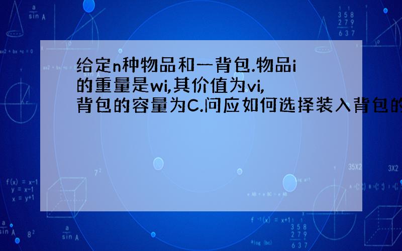 给定n种物品和一背包.物品i的重量是wi,其价值为vi,背包的容量为C.问应如何选择装入背包的物