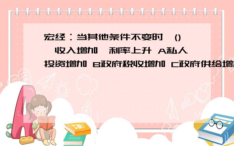 宏经：当其他条件不变时,(),收入增加,利率上升 A私人投资增加 B政府税收增加 C政府供给增加 D以上都不是