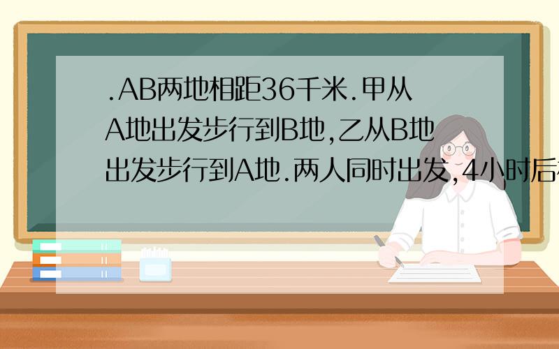 .AB两地相距36千米.甲从A地出发步行到B地,乙从B地出发步行到A地.两人同时出发,4小时后相遇;