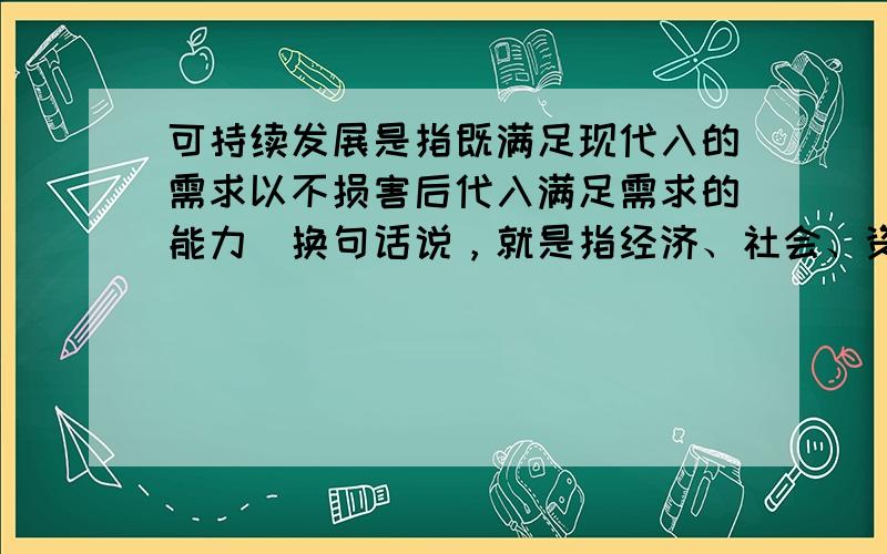 可持续发展是指既满足现代入的需求以不损害后代入满足需求的能力．换句话说，就是指经济、社会、资源和环境保护协调发展，它们