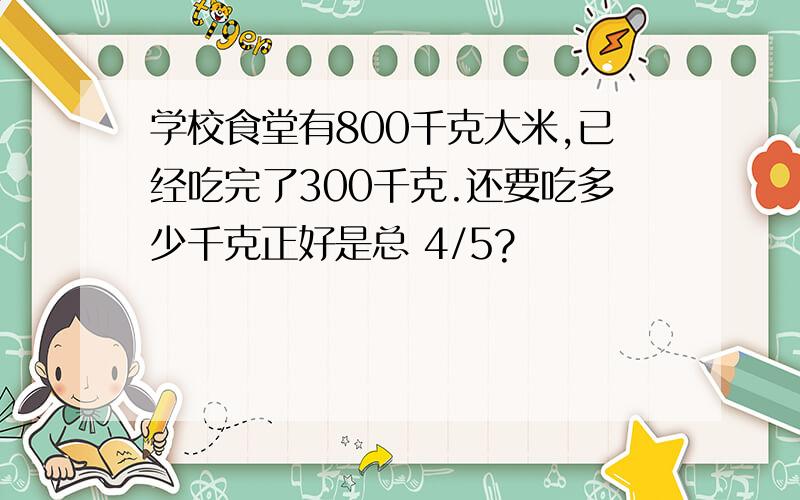 学校食堂有800千克大米,已经吃完了300千克.还要吃多少千克正好是总 4/5?