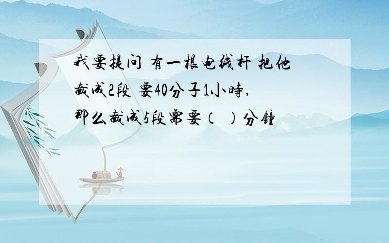 我要提问 有一根电线杆 把他截成2段 要40分子1小时,那么截成5段需要（ ）分钟