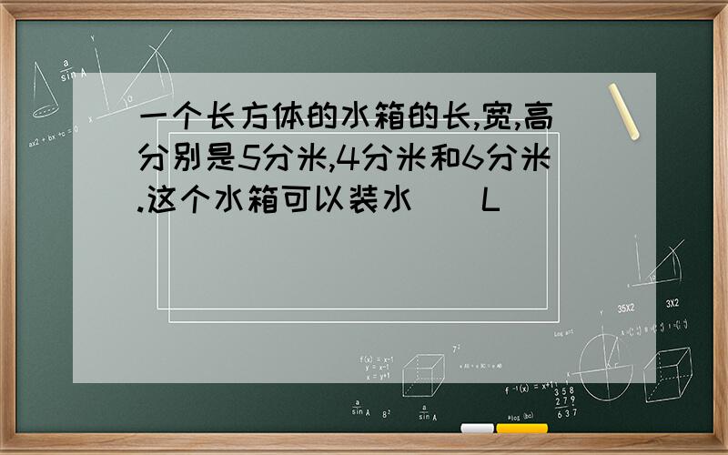 一个长方体的水箱的长,宽,高分别是5分米,4分米和6分米.这个水箱可以装水()L