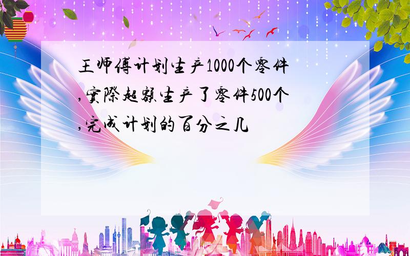 王师傅计划生产1000个零件,实际超额生产了零件500个,完成计划的百分之几