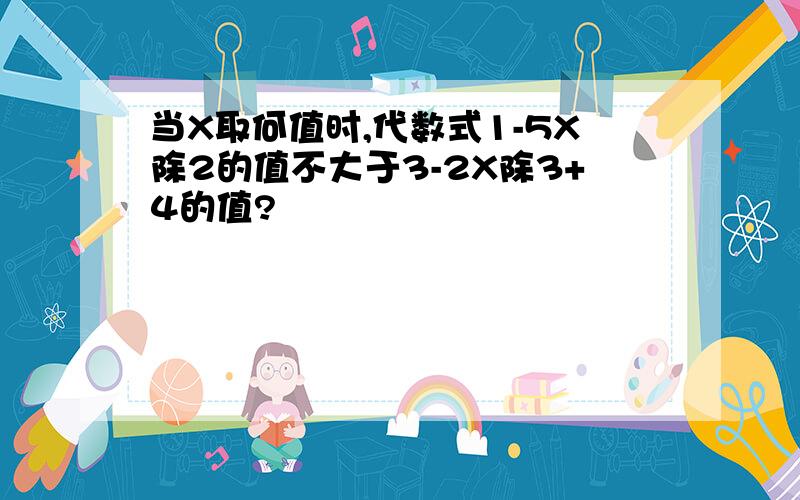 当X取何值时,代数式1-5X除2的值不大于3-2X除3+4的值?