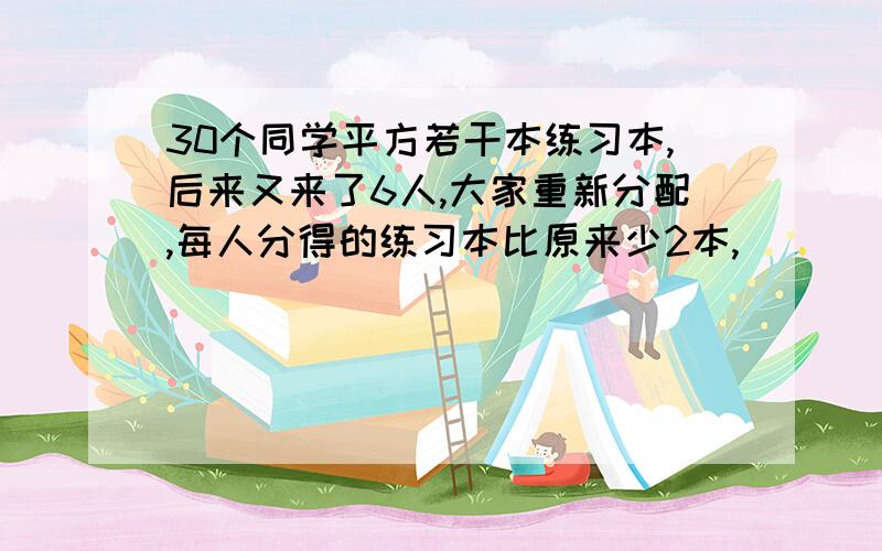 30个同学平方若干本练习本,后来又来了6人,大家重新分配,每人分得的练习本比原来少2本,