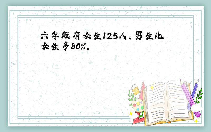 六年级有女生125人,男生比女生多80%,