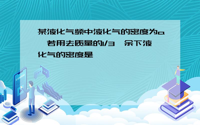 某液化气频中液化气的密度为a,若用去质量的1/3,余下液化气的密度是