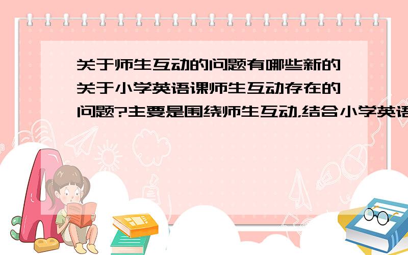 关于师生互动的问题有哪些新的关于小学英语课师生互动存在的问题?主要是围绕师生互动，结合小学英语课来谈谈其中存在的问题，最