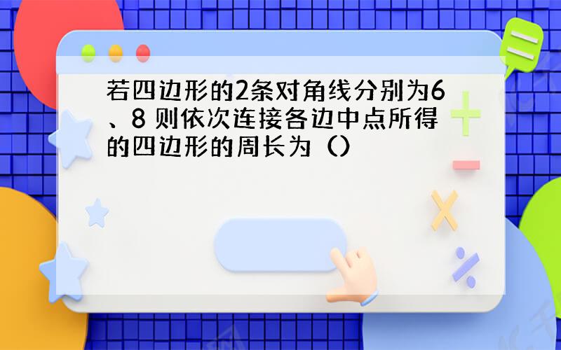 若四边形的2条对角线分别为6、8 则依次连接各边中点所得的四边形的周长为（）