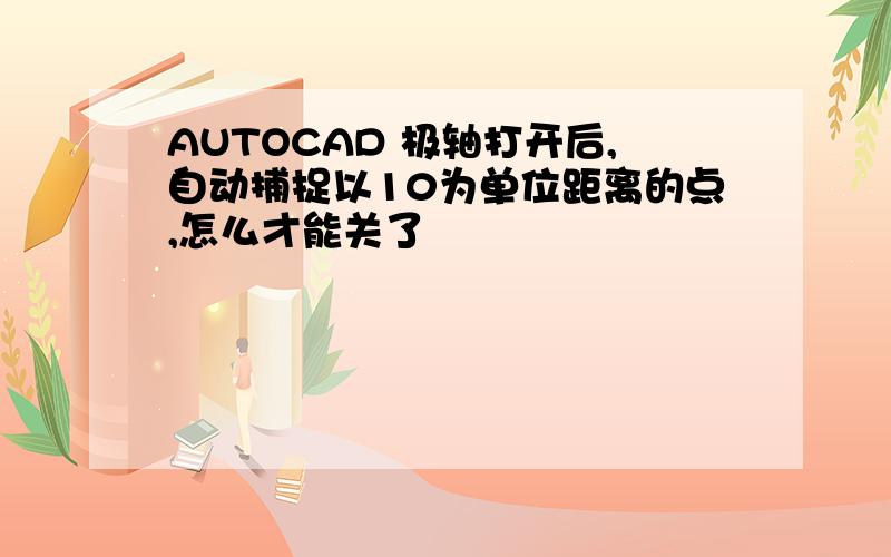 AUTOCAD 极轴打开后,自动捕捉以10为单位距离的点,怎么才能关了