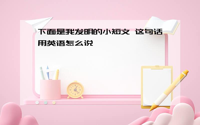 下面是我发明的小短文 这句话用英语怎么说