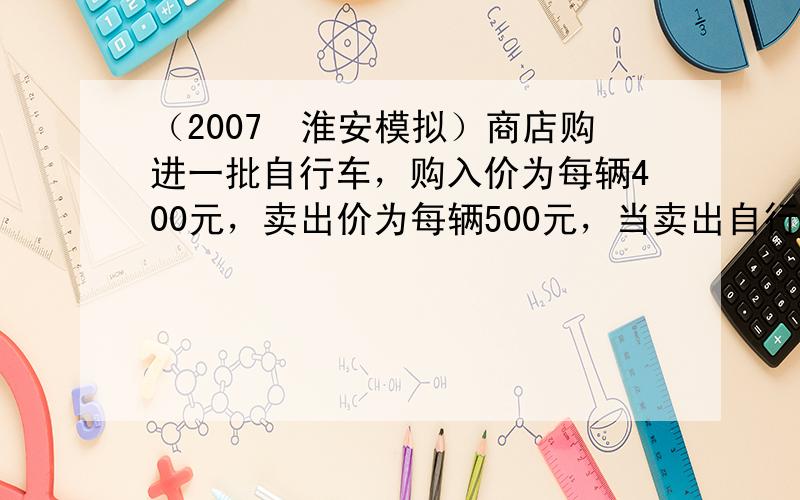 （2007•淮安模拟）商店购进一批自行车，购入价为每辆400元，卖出价为每辆500元，当卖出自行车的 56