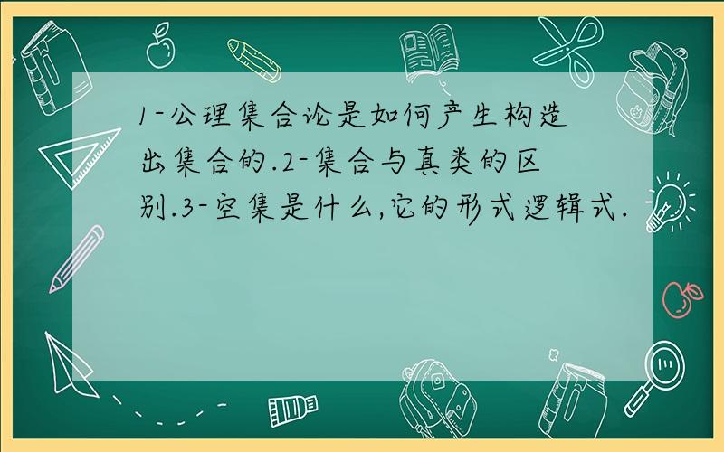 1-公理集合论是如何产生构造出集合的.2-集合与真类的区别.3-空集是什么,它的形式逻辑式.