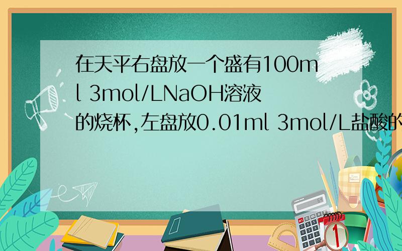 在天平右盘放一个盛有100ml 3mol/LNaOH溶液的烧杯,左盘放0.01ml 3mol/L盐酸的烧杯.直到平衡,加