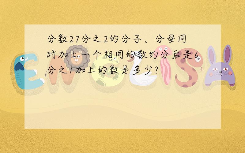 分数27分之2的分子、分母同时加上一个相同的数约分后是6分之1加上的数是多少?