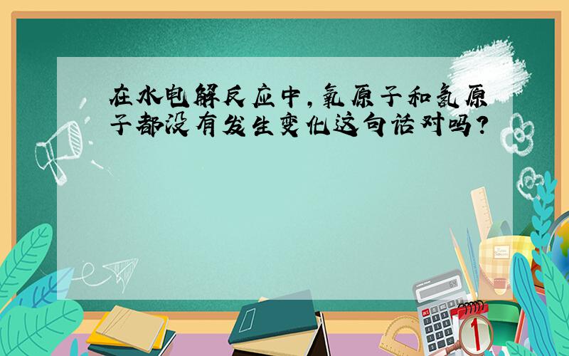 在水电解反应中,氧原子和氢原子都没有发生变化这句话对吗?