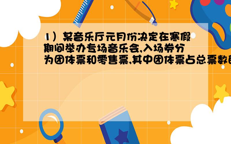 1）某音乐厅元月份决定在寒假期间举办专场音乐会,入场券分为团体票和零售票,其中团体票占总票数的3/2,若提前购票,则给予