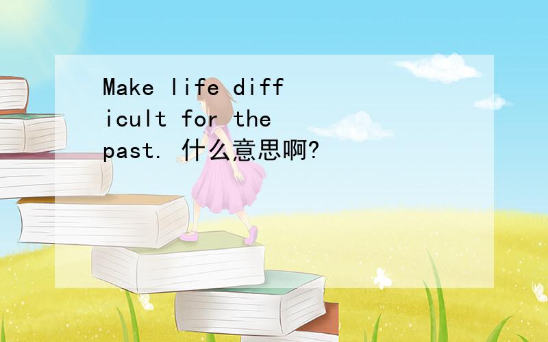 Make life difficult for the past. 什么意思啊?