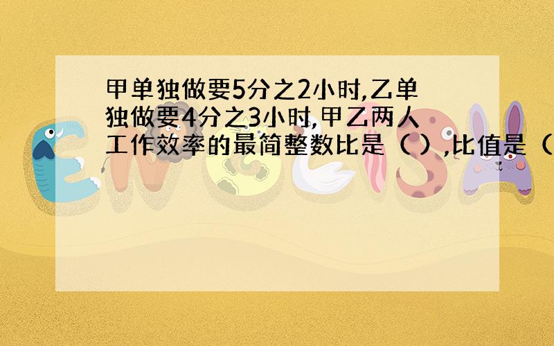 甲单独做要5分之2小时,乙单独做要4分之3小时,甲乙两人工作效率的最简整数比是（ ）,比值是（ ）