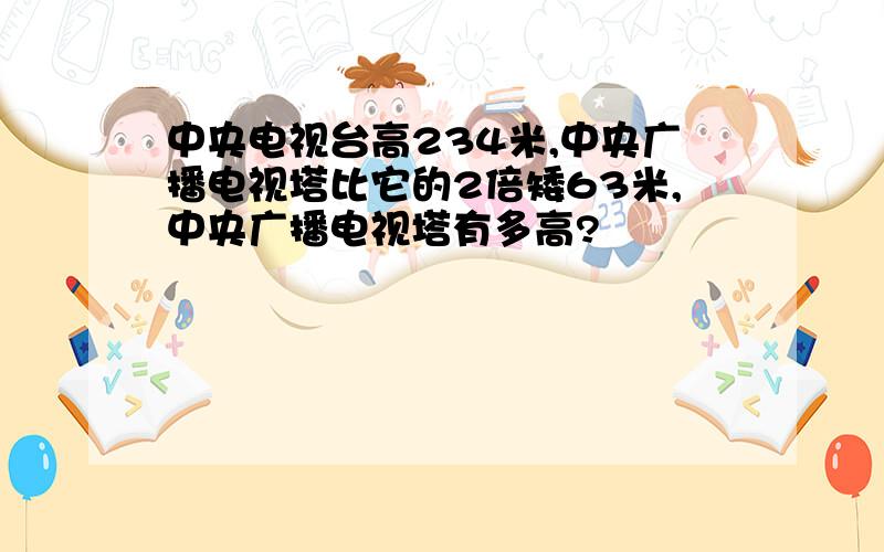 中央电视台高234米,中央广播电视塔比它的2倍矮63米,中央广播电视塔有多高?