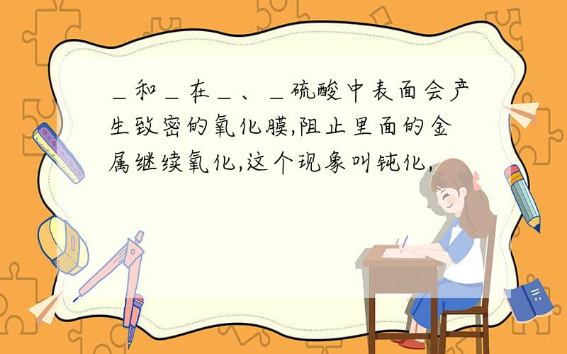 ＿和＿在＿、＿硫酸中表面会产生致密的氧化膜,阻止里面的金属继续氧化,这个现象叫钝化,