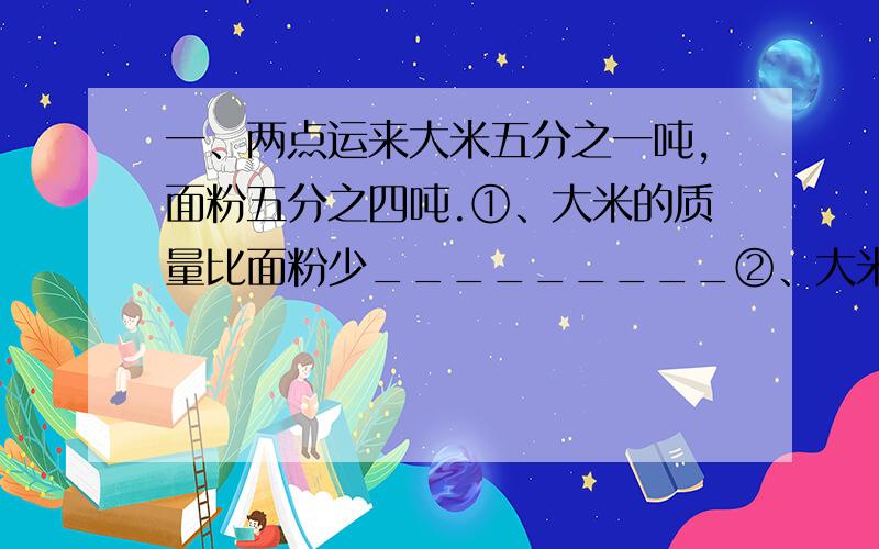 一、两点运来大米五分之一吨,面粉五分之四吨.①、大米的质量比面粉少_________②、大米的质量比面粉少______分